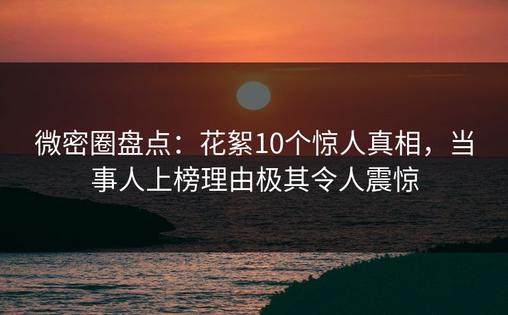 微密圈盘点：花絮10个惊人真相，当事人上榜理由极其令人震惊
