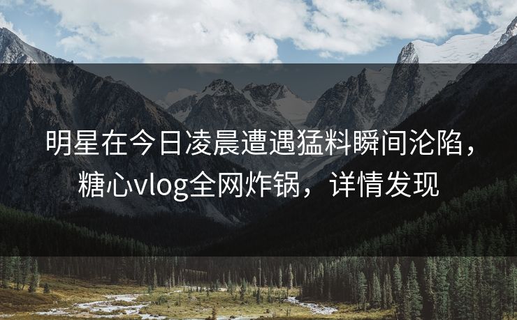明星在今日凌晨遭遇猛料瞬间沦陷，糖心vlog全网炸锅，详情发现