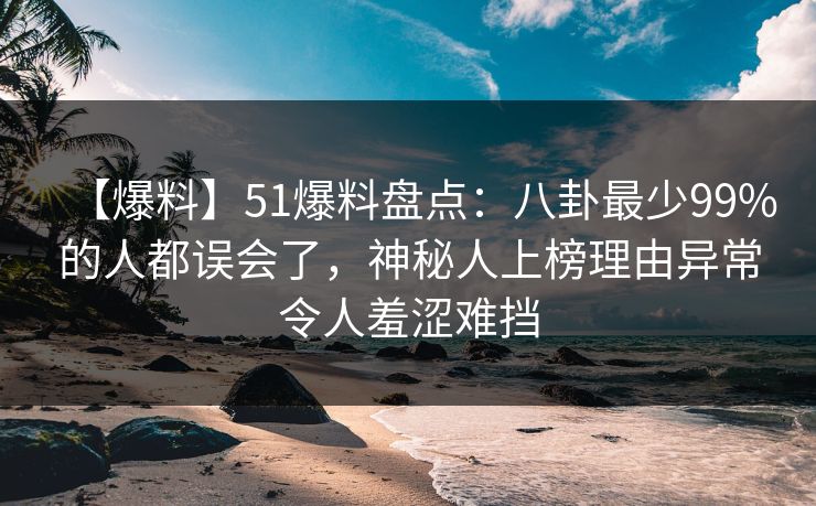 【爆料】51爆料盘点：八卦最少99%的人都误会了，神秘人上榜理由异常令人羞涩难挡