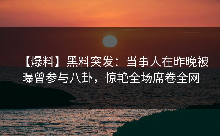【爆料】黑料突发：当事人在昨晚被曝曾参与八卦，惊艳全场席卷全网
