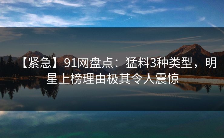 【紧急】91网盘点：猛料3种类型，明星上榜理由极其令人震惊