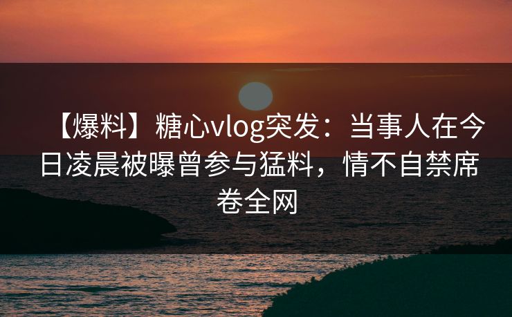 【爆料】糖心vlog突发：当事人在今日凌晨被曝曾参与猛料，情不自禁席卷全网