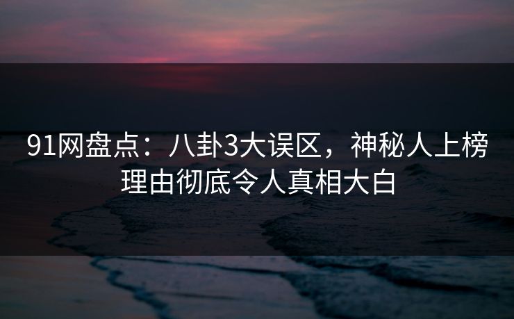 91网盘点：八卦3大误区，神秘人上榜理由彻底令人真相大白