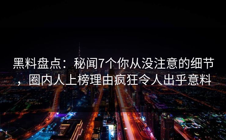 黑料盘点：秘闻7个你从没注意的细节，圈内人上榜理由疯狂令人出乎意料
