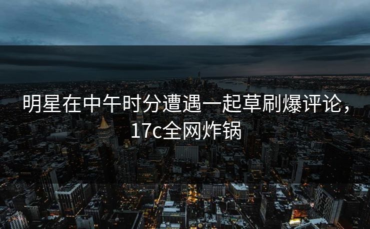 明星在中午时分遭遇一起草刷爆评论，17c全网炸锅