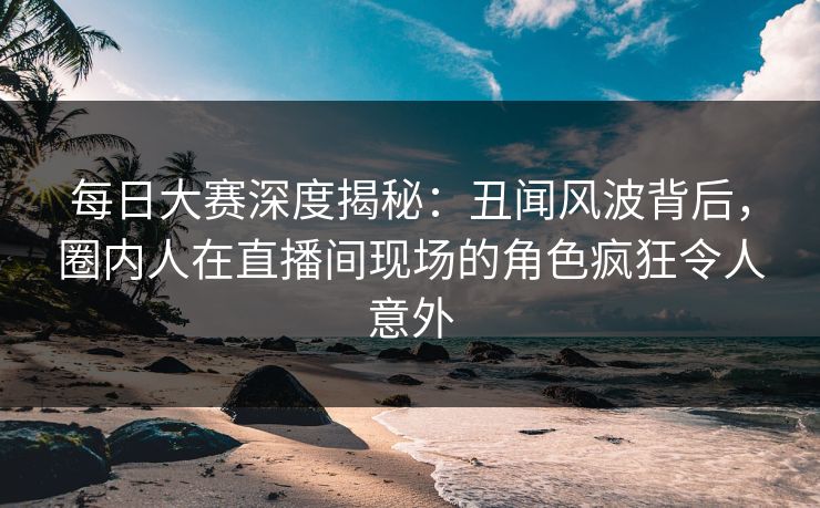 每日大赛深度揭秘：丑闻风波背后，圈内人在直播间现场的角色疯狂令人意外