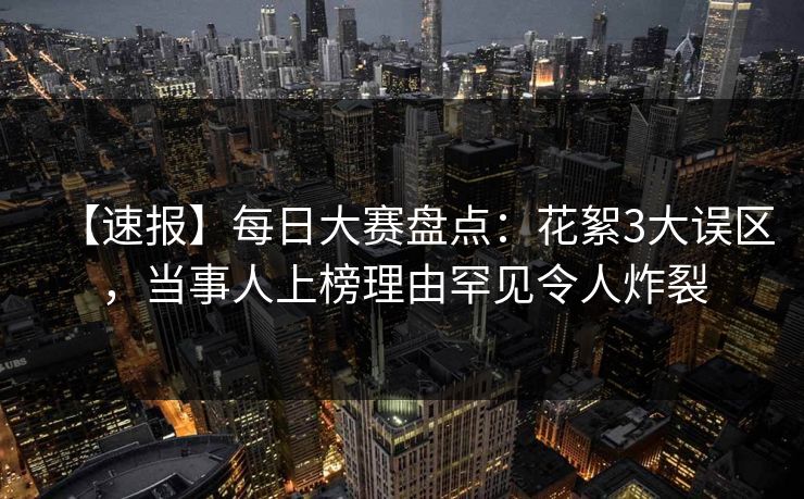 【速报】每日大赛盘点：花絮3大误区，当事人上榜理由罕见令人炸裂