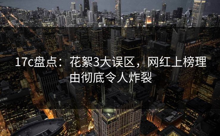 17c盘点：花絮3大误区，网红上榜理由彻底令人炸裂