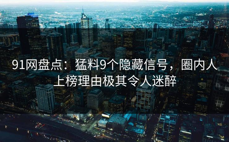91网盘点：猛料9个隐藏信号，圈内人上榜理由极其令人迷醉