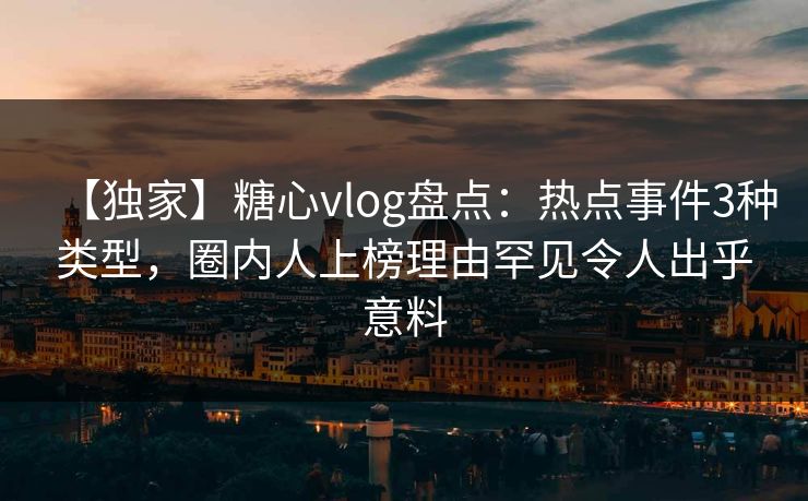 【独家】糖心vlog盘点：热点事件3种类型，圈内人上榜理由罕见令人出乎意料