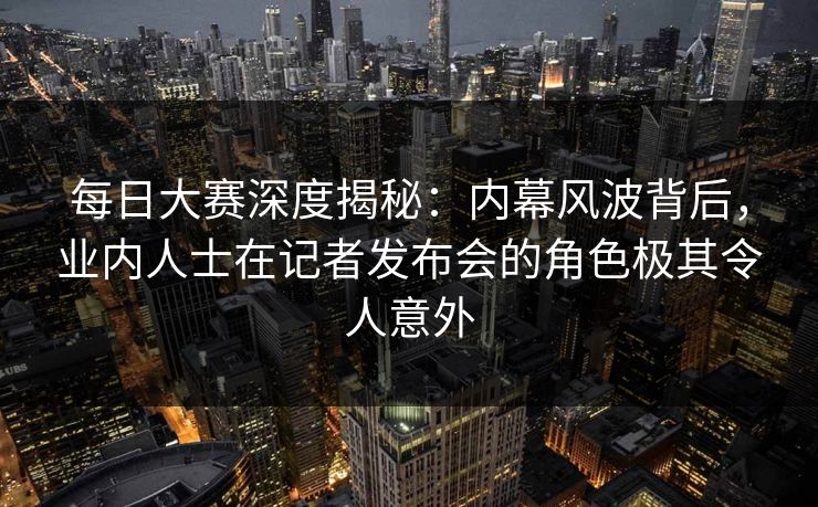 每日大赛深度揭秘：内幕风波背后，业内人士在记者发布会的角色极其令人意外