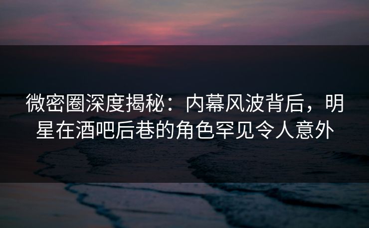 微密圈深度揭秘：内幕风波背后，明星在酒吧后巷的角色罕见令人意外