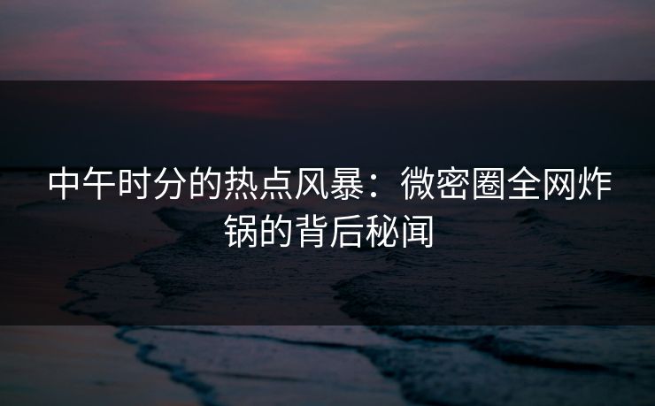 中午时分的热点风暴：微密圈全网炸锅的背后秘闻