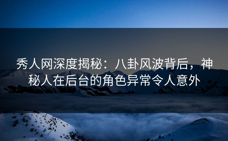 秀人网深度揭秘：八卦风波背后，神秘人在后台的角色异常令人意外