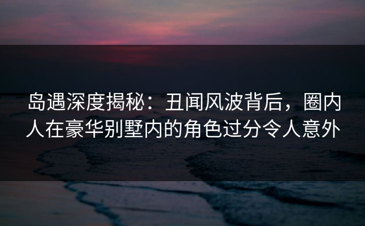 岛遇深度揭秘：丑闻风波背后，圈内人在豪华别墅内的角色过分令人意外