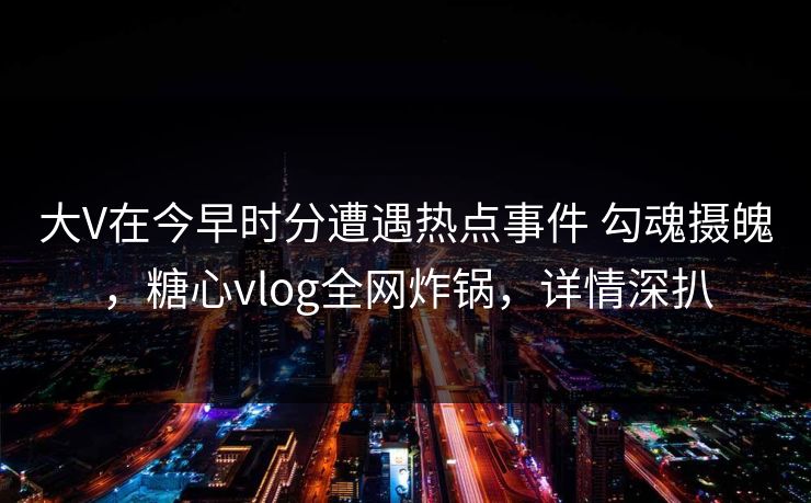 大V在今早时分遭遇热点事件 勾魂摄魄，糖心vlog全网炸锅，详情深扒