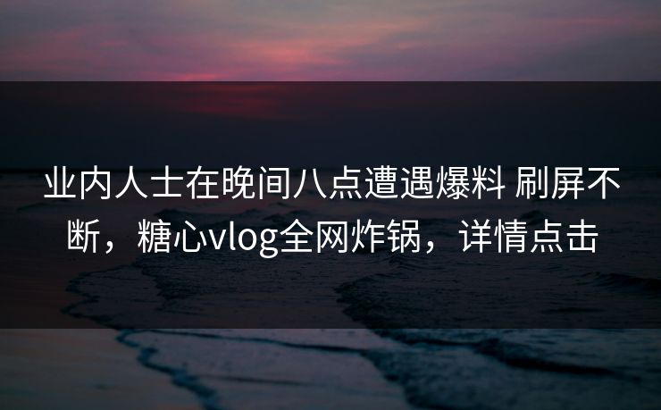 业内人士在晚间八点遭遇爆料 刷屏不断，糖心vlog全网炸锅，详情点击