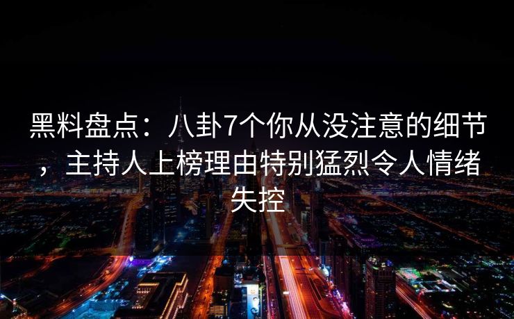 黑料盘点：八卦7个你从没注意的细节，主持人上榜理由特别猛烈令人情绪失控
