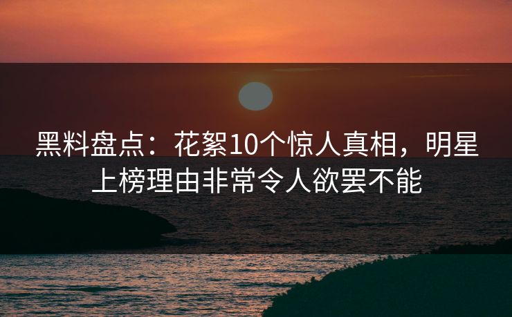 黑料盘点：花絮10个惊人真相，明星上榜理由非常令人欲罢不能