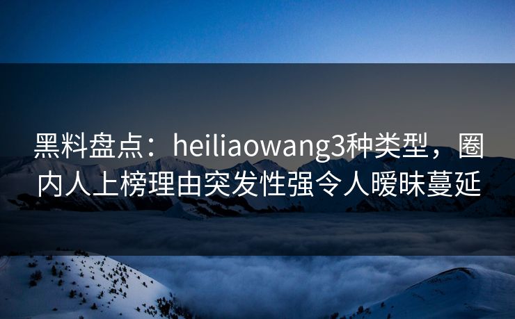 黑料盘点：heiliaowang3种类型，圈内人上榜理由突发性强令人暧昧蔓延