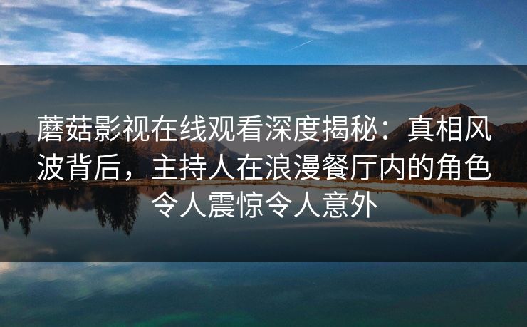 蘑菇影视在线观看深度揭秘：真相风波背后，主持人在浪漫餐厅内的角色令人震惊令人意外