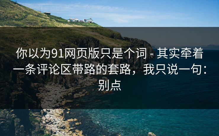 你以为91网页版只是个词 - 其实牵着一条评论区带路的套路，我只说一句：别点