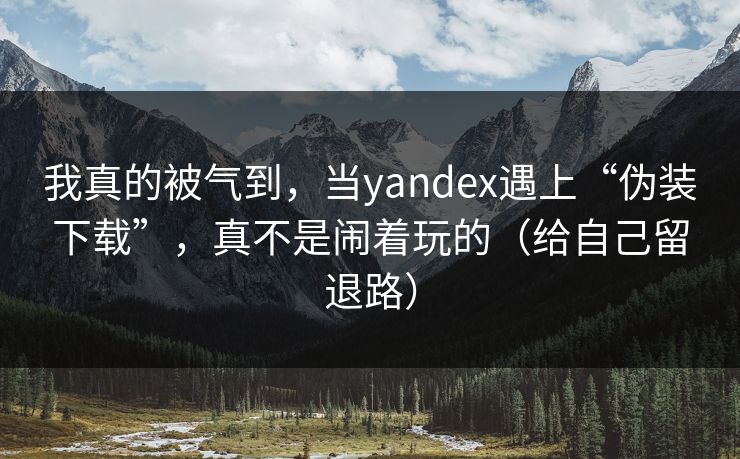 我真的被气到，当yandex遇上“伪装下载”，真不是闹着玩的（给自己留退路）