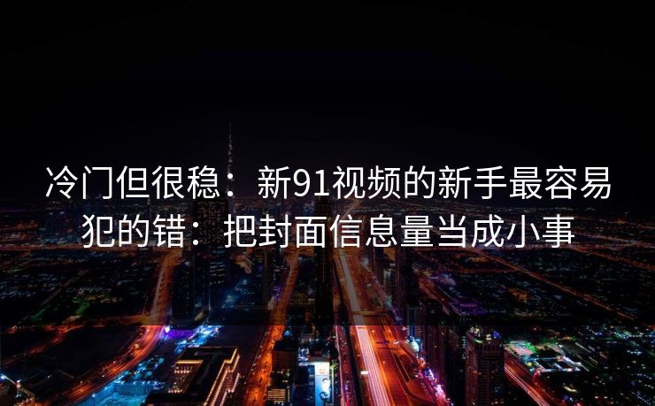 冷门但很稳：新91视频的新手最容易犯的错：把封面信息量当成小事
