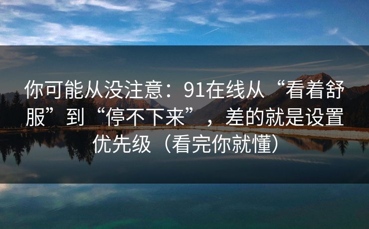 你可能从没注意：91在线从“看着舒服”到“停不下来”，差的就是设置优先级（看完你就懂）