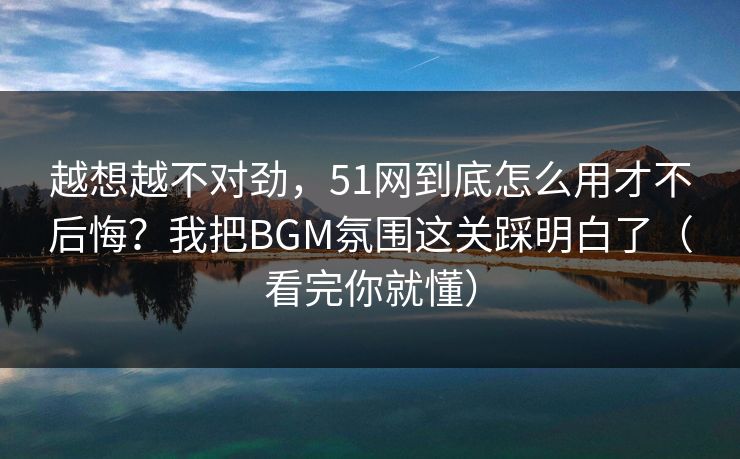 越想越不对劲，51网到底怎么用才不后悔？我把BGM氛围这关踩明白了（看完你就懂）