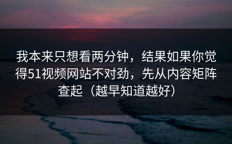 我本来只想看两分钟，结果如果你觉得51视频网站不对劲，先从内容矩阵查起（越早知道越好）